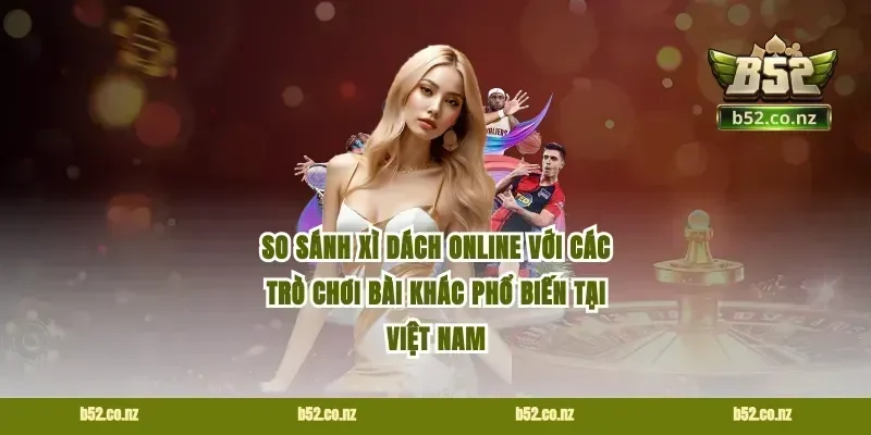 So Sánh Xì Dách Online Với Các Trò Chơi Bài Khác Phổ Biến Tại Việt Nam